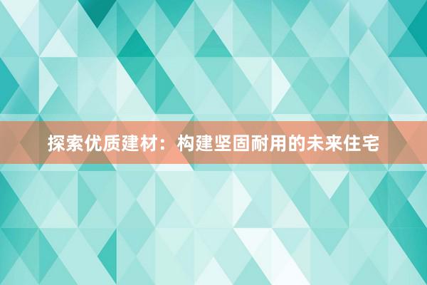 探索优质建材：构建坚固耐用的未来住宅